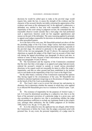 HAUSCHILDT v. DENMARK JUDGMENT 15
decisions he would be called upon to make at the pre-trial stage would
require him, under the law, to assess the strength of the evidence and the
character of the accused, thereby inevitably colouring his appreciation of the
evidence and issues at the subsequent trial. In the applicant’s submission, a
defendant was entitled to face trial with reasonable confidence in the
impartiality of the court sitting in judgment on him. He contended that any
reasonable observer would consider that a trial judge who had performed
such a supervisory function could not but engender apprehension and
unease on the part of the defendant. The same reasoning applied in principle
to appeal-court judges responsible for decisions on detention pending appeal
or other procedural matters.
As to the facts of his own case, Mr Hauschildt pointed out above all that
the presiding judge of the City Court, Judge Larsen, had taken numerous
decisions on detention on remand and other procedural matters, especially at
the pre-trial stage. He referred in particular to the application of section
762(2) of the Act (see paragraphs 20 and 33 above). He expressed similar
objections as regards the judges of the High Court on account of their dual
role during the appeal proceedings (see paragraph 26 above) and also, in
relation to some of them, because of their intervention at the first-instance
stage (see paragraphs 16 and 25 above).
44. The Government and the majority of the Commission considered
that the mere fact that a trial judge or an appeal-court judge had previously
ordered the accused’s remand in custody or issued various procedural
directions in his regard could not reasonably be taken to affect the judge’s
impartiality, and that no other ground had been established in the present
case to cast doubt on the impartiality of the City Court or the High Court.
On the other hand, a minority of the Commission expressed the opinion
that, having regard to the circumstances of the case, Mr Hauschildt was
entitled to entertain legitimate misgivings as to the presence of Judge Larsen
on the bench of the City Court as presiding judge.
45. The Court’s task is not to review the relevant law and practice in
abstracto, but to determine whether the manner in which they were applied
to or affected Mr Hauschildt gave rise to a violation of Article 6 para. 1 (art.
6-1).
46. The existence of impartiality for the purposes of Article 6 para. 1
(art. 6-1) must be determined according to a subjective test, that is on the
basis of the personal conviction of a particular judge in a given case, and
also according to an objective test, that is ascertaining whether the judge
offered guarantees sufficient to exclude any legitimate doubt in this respect
(see, amongst other authorities, the De Cubber judgment of 26 October
1984, Series A no. 86, pp. 13-14, para. 24).
47. As to the subjective test, the applicant has not alleged, either before
the Commission or before the Court, that the judges concerned acted with
personal bias. In any event, the personal impartiality of a judge must be
 