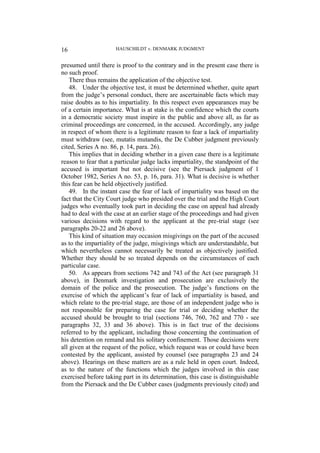 HAUSCHILDT v. DENMARK JUDGMENT
16
presumed until there is proof to the contrary and in the present case there is
no such proof.
There thus remains the application of the objective test.
48. Under the objective test, it must be determined whether, quite apart
from the judge’s personal conduct, there are ascertainable facts which may
raise doubts as to his impartiality. In this respect even appearances may be
of a certain importance. What is at stake is the confidence which the courts
in a democratic society must inspire in the public and above all, as far as
criminal proceedings are concerned, in the accused. Accordingly, any judge
in respect of whom there is a legitimate reason to fear a lack of impartiality
must withdraw (see, mutatis mutandis, the De Cubber judgment previously
cited, Series A no. 86, p. 14, para. 26).
This implies that in deciding whether in a given case there is a legitimate
reason to fear that a particular judge lacks impartiality, the standpoint of the
accused is important but not decisive (see the Piersack judgment of 1
October 1982, Series A no. 53, p. 16, para. 31). What is decisive is whether
this fear can be held objectively justified.
49. In the instant case the fear of lack of impartiality was based on the
fact that the City Court judge who presided over the trial and the High Court
judges who eventually took part in deciding the case on appeal had already
had to deal with the case at an earlier stage of the proceedings and had given
various decisions with regard to the applicant at the pre-trial stage (see
paragraphs 20-22 and 26 above).
This kind of situation may occasion misgivings on the part of the accused
as to the impartiality of the judge, misgivings which are understandable, but
which nevertheless cannot necessarily be treated as objectively justified.
Whether they should be so treated depends on the circumstances of each
particular case.
50. As appears from sections 742 and 743 of the Act (see paragraph 31
above), in Denmark investigation and prosecution are exclusively the
domain of the police and the prosecution. The judge’s functions on the
exercise of which the applicant’s fear of lack of impartiality is based, and
which relate to the pre-trial stage, are those of an independent judge who is
not responsible for preparing the case for trial or deciding whether the
accused should be brought to trial (sections 746, 760, 762 and 770 - see
paragraphs 32, 33 and 36 above). This is in fact true of the decisions
referred to by the applicant, including those concerning the continuation of
his detention on remand and his solitary confinement. Those decisions were
all given at the request of the police, which request was or could have been
contested by the applicant, assisted by counsel (see paragraphs 23 and 24
above). Hearings on these matters are as a rule held in open court. Indeed,
as to the nature of the functions which the judges involved in this case
exercised before taking part in its determination, this case is distinguishable
from the Piersack and the De Cubber cases (judgments previously cited) and
 