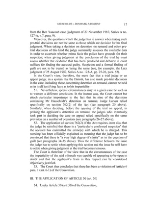 HAUSCHILDT v. DENMARK JUDGMENT 17
from the Ben Yaacoub case (judgment of 27 November 1987, Series A no.
127-A, p.7, para. 9).
Moreover, the questions which the judge has to answer when taking such
pre-trial decisions are not the same as those which are decisive for his final
judgment. When taking a decision on detention on remand and other pre-
trial decisions of this kind the judge summarily assesses the available data
in order to ascertain whether prima facie the police have grounds for their
suspicion; when giving judgment at the conclusion of the trial he must
assess whether the evidence that has been produced and debated in court
suffices for finding the accused guilty. Suspicion and a formal finding of
guilt are not to be treated as being the same (see, for example, the Lutz
judgment of 25 August 1987, Series A no. 123-A, pp. 25-26, para. 62).
In the Court’s view, therefore, the mere fact that a trial judge or an
appeal judge, in a system like the Danish, has also made pre-trial decisions
in the case, including those concerning detention on remand, cannot be held
as in itself justifying fears as to his impartiality.
51. Nevertheless, special circumstances may in a given case be such as
to warrant a different conclusion. In the instant case, the Court cannot but
attach particular importance to the fact that in nine of the decisions
continuing Mr Hauschildt’s detention on remand, Judge Larsen relied
specifically on section 762(2) of the Act (see paragraph 20 above).
Similarly, when deciding, before the opening of the trial on appeal, to
prolong the applicant’s detention on remand, the judges who eventually
took part in deciding the case on appeal relied specifically on the same
provision on a number of occasions (see paragraphs 26-27 above).
52. The application of section 762(2) of the Act requires, inter alia, that
the judge be satisfied that there is a "particularly confirmed suspicion" that
the accused has committed the crime(s) with which he is charged. This
wording has been officially explained as meaning that the judge has to be
convinced that there is "a very high degree of clarity" as to the question of
guilt (see paragraphs 34-35 above). Thus the difference between the issue
the judge has to settle when applying this section and the issue he will have
to settle when giving judgment at the trial becomes tenuous.
The Court is therefore of the view that in the circumstances of the case
the impartiality of the said tribunals was capable of appearing to be open to
doubt and that the applicant’s fears in this respect can be considered
objectively justified.
53. The Court thus concludes that there has been a violation of Article 6
para. 1 (art. 6-1) of the Convention.
III. THE APPLICATION OF ARTICLE 50 (art. 50)
54. Under Article 50 (art. 50) of the Convention,
 