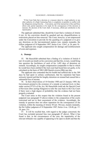 HAUSCHILDT v. DENMARK JUDGMENT
18
"If the Court finds that a decision or a measure taken by a legal authority or any
other authority of a High Contracting Party is completely or partially in conflict with
the obligations arising from the ... Convention, and if the internal law of the said Party
allows only partial reparation to be made for the consequences of this decision or
measure, the decision of the Court shall, if necessary, afford just satisfaction to the
injured party."
The applicant submitted that, should the Court find a violation of Article
6 (art. 6), his conviction should be quashed and any disqualifications or
restrictions placed on him removed. The Court, however, is not empowered
under the Convention to provide for the quashing of a judgment or to give
any directions on the last-mentioned matters (see, mutatis mutandis, the
Gillow judgment of 14 September 1987, Series A no. 124-C, p. 26, para. 9).
The applicant also sought compensation for damage and reimbursement
of costs and expenses.
A. Damage
55. Mr Hauschildt submitted that a finding of a violation of Article 6
(art. 6) would cast doubt on his conviction and that this, in turn, would bring
into question the lawfulness of each of his 1,492 days of detention on
remand. Accordingly, he sought compensation comparable to that to which
he would have been entitled if the trial court had found him not guilty, to be
calculated on the basis of 500/1,000 Danish crowns (DKr) per day.
The applicant also contended that his health had suffered due to the 309
days he had spent in solitary confinement, that his reputation had been
seriously injured and that his lengthy detention on remand had caused him a
substantial loss of income.
56. In their observations of 10 October 1988 and 23 January 1989, the
Government pointed to the existence of a remedy at national level, in that,
under section 977(3) of the Act, Mr Hauschildt could ask the Special Court
of Revision (Den saerlige Klageret) to refer the case back to the City Court
if there were a high degree of probability that the evidence had not been
properly evaluated.
The Court notes in this respect that the violation found in the present
judgment (see paragraph 53 above) relates to the composition of the courts
concerned and not to their assessment of the evidence. Accordingly, the
remedy in question does not allow reparation for the consequences of the
violation, within the meaning of Article 50 (art. 50) (see, mutatis mutandis,
the De Cubber judgment of 14 September 1987, Series A no. 124-B, pp. 17-
18, para. 21).
57. It will be recalled that, with regard to the judges concerned, the
Court has excluded personal bias (see paragraph 47 above). What it has
found is that, in the circumstances of the case, the impartiality of the
relevant tribunals was capable of appearing to be open to doubt and that the
 