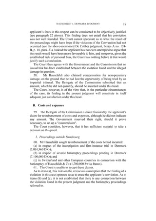 HAUSCHILDT v. DENMARK JUDGMENT 19
applicant’s fears in this respect can be considered to be objectively justified
(see paragraph 52 above). This finding does not entail that his conviction
was not well founded. The Court cannot speculate as to what the result of
the proceedings might have been if the violation of the Convention had not
occurred (see the above-mentioned De Cubber judgment, Series A no. 124-
B, p. 18, para. 23). Indeed the applicant has not even attempted to argue that
the result would have been more favourable to him, and moreover, given the
established lack of personal bias, the Court has nothing before it that would
justify such a conclusion.
The Court thus agrees with the Government and the Commission that no
causal link has been established between the violation found and the alleged
damage in question.
58. Mr Hauschildt also claimed compensation for non-pecuniary
damage, on the ground that he had lost the opportunity of being tried by an
impartial tribunal. The Delegate of the Commission submitted that an
amount, which he did not quantify, should be awarded under this head.
The Court, however, is of the view that, in the particular circumstances
of the case, its finding in the present judgment will constitute in itself
adequate just satisfaction under this head.
B. Costs and expenses
59. The Delegate of the Commission viewed favourably the applicant’s
claim for reimbursement of costs and expenses, although he did not indicate
any amount. The Government reserved their right, should it prove
necessary, to set up a "counterclaim".
The Court considers, however, that it has sufficient material to take a
decision on this point.
1. Proceedings outside Strasbourg
60. Mr Hauschildt sought reimbursement of the costs he had incurred:
(a) in respect of the investigation and first-instance trial in Denmark
(3,061,960 DKr);
(b) in respect of several bankruptcy proceedings pending in Denmark
(7,100,000 DKr); and
(c) in Switzerland and other European countries in connection with the
bankruptcy of Hauschildt & Co (1,700,000 Swiss francs).
61. The Court is unable to accept these claims.
As to item (a), this rests on the erroneous assumption that the finding of a
violation in this case operates so as to erase the applicant’s conviction. As to
items (b) and (c), it is not established that there is any connection between
the violation found in the present judgment and the bankruptcy proceedings
referred to.
 