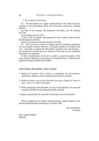 HAUSCHILDT v. DENMARK JUDGMENT
20
2. Proceedings in Strasbourg
62. Mr Hauschildt also sought reimbursement of the following items
referable to the proceedings before the Convention institutions, totalling
£26,463:
(a) fees of his counsel, Mr Robertson (£11,048), and Mr Reindel
(£5,770);
(b) translation fees (£1,725);
(c) fees of Ms Eva Smith, who prepared for him a report on the relevant
Danish legislation (£420);
(d) his own personal costs and expenses (£7,500).
63. The Court has no reason to suppose that the foregoing expenditure
was not actually incurred. However, it entertains doubts as to whether part
of it - especially as regards Mr Hauschildt’s personal costs and expenses -
was necessarily incurred and as to whether all the items can be considered
reasonable as to quantum.
In these circumstances, the Court is unable to award the totality of the
sums claimed. Making an assessment on an equitable basis, it finds that the
applicant should be reimbursed £20,000.
FOR THESE REASONS, THE COURT
1. Rejects by fourteen votes to three, as unfounded, the Government’s
preliminary objection of non-exhaustion of domestic remedies;
2. Holds by twelve votes to five that there has been a breach of Article 6
para. 1 (art. 6-1) of the Convention;
3. Holds unanimously that Denmark is to pay to the applicant, for costs and
expenses £20,000 (twenty thousand pounds sterling);
4. Rejects unanimously the remainder of the claim for just satisfaction.
Done in English and in French, and delivered at a public hearing in the
Human Rights Building, Strasbourg, on 24 May 1989.
Rolv RYSSDAL
President
Marc-André EISSEN
Registrar
 