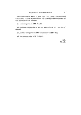 HAUSCHILDT v. DENMARK JUDGMENT 21
In accordance with Article 51 para. 2 (art. 51-2) of the Convention and
Rule 52 para. 2 of the Rules of Court, the following separate opinions are
annexed to the present judgment:
(a) concurring opinion of Mr Ryssdal;
(b) joint dissenting opinion of Mr Thór Vilhjálmsson, Mrs Palm and Mr
Gomard;
(c) joint dissenting opinion of Mr Gölcüklü and Mr Matscher;
(d) concurring opinion of Mr De Meyer.
R.R.
M.-A.E.
 