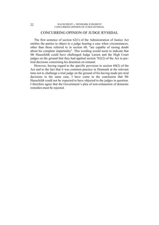 HAUSCHILDT v. DENMARK JUDGMENT
CONCURRING OPINION OF JUDGE RYSSDAL
22
CONCURRING OPINION OF JUDGE RYSSDAL
The first sentence of section 62(1) of the Administration of Justice Act
entitles the parties to object to a judge hearing a case when circumstances,
other than those referred to in section 60, "are capable of raising doubt
about his complete impartiality". This wording would seem to indicate that
Mr Hauschildt could have challenged Judge Larsen and the High Court
judges on the ground that they had applied section 762(2) of the Act in pre-
trial decisions concerning his detention on remand.
However, having regard to the specific provision in section 60(2) of the
Act and to the fact that it was common practice in Denmark at the relevant
time not to challenge a trial judge on the ground of his having made pre-trial
decisions in the same case, I have come to the conclusion that Mr
Hauschildt could not be expected to have objected to the judges in question.
I therefore agree that the Government’s plea of non-exhaustion of domestic
remedies must be rejected.
 
