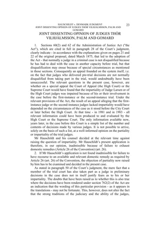 HAUSCHILDT v. DENMARK JUDGMENT
JOINT DISSENTING OPINION OF JUDGES THÓR VILHJÁLMSSON, PALM AND
GOMARD
23
JOINT DISSENTING OPINION OF JUDGES THÓR
VILHJÁLMSSON, PALM AND GOMARD
1. Sections 60(2) and 62 of the Administration of Justice Act ("the
Act"), which are cited in full in paragraph 28 of the Court’s judgment,
clearly indicate - in accordance with the explanations given on pages 21 and
22 of the original proposal, dated March 1875, that led to the adoption of
the Act - that normally a judge in a criminal case is not disqualified because
he has had to deal with the case in another capacity before trial, but that
disqualification may ensue because of special circumstances as mentioned
in those sections. Consequently an appeal founded on the system itself, i.e.
on the fact that judges who delivered pre-trial decisions are not normally
disqualified from taking part in the trial, would undoubtedly have been
unsuccessful. The relevant questions in the present case, however, are
whether on a special appeal the Court of Appeal (the High Court) or the
Supreme Court would have found that the impartiality of Judge Larsen or of
the High Court judges was impaired because of his or their involvement in
the case before the first-instance or the second-instance trial. Under the
relevant provisions of the Act, the result of an appeal alleging that the first-
instance judge or the second-instance judges lacked impartiality would have
depended on the circumstances of the case as it stood before the City Court
or later before the High Court. At that time - in 1981 and in 1983 - all
relevant information could have been produced to and evaluated by the
High Court or the Supreme Court. The only information available now,
years later, in the case before this Court is a simple list of the number and
contents of decisions made by various judges. It is not possible to arrive,
solely on the basis of such a list, at a well-informed opinion on the partiality
or impartiality of the trial judges.
Mr Hauschildt and his counsel decided at the relevant time against
raising the question of impartiality. Mr Hauschildt’s present application is
therefore, in our opinion, inadmissible because of failure to exhaust
domestic remedies (Article 26 of the Convention) (art. 26).
2. If Mr Hauschildt’s application is not found inadmissible for failure to
have recourse to an available and relevant domestic remedy as required by
Article 26 (art. 26) of the Convention, the objection of partiality now raised
by him has to be examined and decided in the present case.
As stated in paragraph 50 of the Court’s judgment, the mere fact that a
member of the trial court has also taken part as a judge in preliminary
decisions in the case does not in itself justify fears as to his or her
impartiality. The doubts that have been raised as to whether this is also true
where the decisions have been rendered under section 762(2) of the Act are
an indication that the wording of this particular provision - as it appears in
the translations - may not be fortunate. This, however, does not alter the fact
that the strong traditions of the judiciary and the ability of the judges,
 
