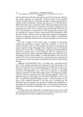 HAUSCHILDT v. DENMARK JUDGMENT
JOINT DISSENTING OPINION OF JUDGES THÓR VILHJÁLMSSON, PALM AND
GOMARD
24
deriving from their education and training, provide the necessary effective
and visible guarantee of impartiality. Judicial control of the question
whether the prosecution has reasonable grounds for requesting detention on
remand, solitary confinement, searches and seizure, etc. is a function that is
different from the court’s evaluation of the evidence presented by the parties
at the trial. For authorisation of detention on remand, information is not
presented in the same way as evidence during the hearings before the trial
court. The procedure is a summary one. Court sittings at the pre-trial stage
are concluded in a matter of hours, whereas both of Mr Hauschildt’s trials
lasted for months. After the City Court had passed judgment, that judgment
became an important factor for the High Court judges in determining
whether Mr Hauschildt should remain in custody during his de novo trial on
appeal.
The role of judges at the pre-trial stage is confined to ascertaining
whether the prosecution’s requests satisfy the conditions set out in the
relevant section(s) of the Act. This judicial control may be exercised by any
judge or panel of judges belonging to the competent court. In the present
case the City Court’s first - and important - decision that Mr Hauschildt be
detained on remand, that of 1 and 2 February 1980, was rendered not by
Judge Larsen but by another judge (Mr Dalgas Rasmussen). Where the court
proceedings last for several months, as in Mr Hauschildt’s case, the rule in
section 767 of the Act that detention on remand cannot be authorised for
more than four weeks necessitates continued decisions on this matter during
the trial.
Judgment in Mr Hauschildt’s case - as in other cases - was passed on the
basis of the evidence presented and commented on by both parties at the
trials, first before the City Court and later before the High Court. There is no
indication whatsoever of any lack of impartiality on the part of the judges
involved in Mr Hauschildt’s case. There was no objective or reasonable
subjective ground to fear that either Judge Larsen or the High Court judges
could have had any improper motive when passing judgment. There is no
indication that any of the judges involved in Mr Hauschildt’s case was not
able - as qualified, professional judges are able - to form his opinion on the
basis of the materials presented at the trial and of nothing else. Mr
Hauschildt has not pointed to any ground for doubting the impartiality of
the judges other than their having taken part in various decisions before and
during trial, as described in paragraphs 10 et seq. of the European Court’s
judgment.
For these reasons, Mr Hauschildt’s complaint that his case was not tried
by an impartial tribunal must be rejected. In our opinion, Article 6 (art. 6) of
the Convention has not been violated in the present case.
 