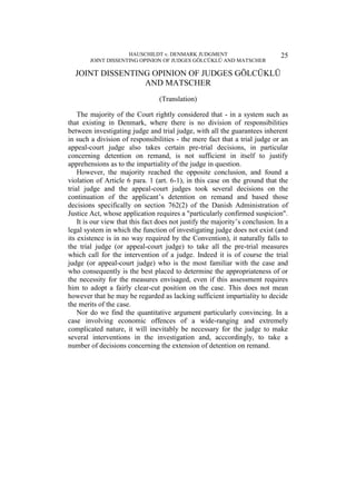 HAUSCHILDT v. DENMARK JUDGMENT
JOINT DISSENTING OPINION OF JUDGES GÖLCÜKLÜ AND MATSCHER
25
JOINT DISSENTING OPINION OF JUDGES GÖLCÜKLÜ
AND MATSCHER
(Translation)
The majority of the Court rightly considered that - in a system such as
that existing in Denmark, where there is no division of responsibilities
between investigating judge and trial judge, with all the guarantees inherent
in such a division of responsibilities - the mere fact that a trial judge or an
appeal-court judge also takes certain pre-trial decisions, in particular
concerning detention on remand, is not sufficient in itself to justify
apprehensions as to the impartiality of the judge in question.
However, the majority reached the opposite conclusion, and found a
violation of Article 6 para. 1 (art. 6-1), in this case on the ground that the
trial judge and the appeal-court judges took several decisions on the
continuation of the applicant’s detention on remand and based those
decisions specifically on section 762(2) of the Danish Administration of
Justice Act, whose application requires a "particularly confirmed suspicion".
It is our view that this fact does not justify the majority’s conclusion. In a
legal system in which the function of investigating judge does not exist (and
its existence is in no way required by the Convention), it naturally falls to
the trial judge (or appeal-court judge) to take all the pre-trial measures
which call for the intervention of a judge. Indeed it is of course the trial
judge (or appeal-court judge) who is the most familiar with the case and
who consequently is the best placed to determine the appropriateness of or
the necessity for the measures envisaged, even if this assessment requires
him to adopt a fairly clear-cut position on the case. This does not mean
however that he may be regarded as lacking sufficient impartiality to decide
the merits of the case.
Nor do we find the quantitative argument particularly convincing. In a
case involving economic offences of a wide-ranging and extremely
complicated nature, it will inevitably be necessary for the judge to make
several interventions in the investigation and, acccordingly, to take a
number of decisions concerning the extension of detention on remand.
 