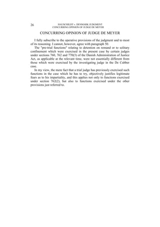 HAUSCHILDT v. DENMARK JUDGMENT
CONCURRING OPINION OF JUDGE DE MEYER
26
CONCURRING OPINION OF JUDGE DE MEYER
I fully subscribe to the operative provisions of the judgment and to most
of its reasoning. I cannot, however, agree with paragraph 50.
The "pre-trial functions" relating to detention on remand or to solitary
confinement which were exercised in the present case by certain judges
under sections 760, 762 and 770(3) of the Danish Administration of Justice
Act, as applicable at the relevant time, were not essentially different from
those which were exercised by the investigating judge in the De Cubber
case.
In my view, the mere fact that a trial judge has previously exercised such
functions in the case which he has to try, objectively justifies legitimate
fears as to his impartiality, and this applies not only to functions exercised
under section 762(2), but also to functions exercised under the other
provisions just referred to.
 