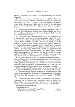 HAUSCHILDT v. DENMARK JUDGMENT
2
October 1982 under Article 25 (art. 25) by a Danish citizen, Mr Mogens
Hauschildt.
The Commission’s request referred to Articles 44 and 48 (art. 44, art. 48)
and to the declaration whereby Denmark recognised the compulsory
jurisdiction of the Court (Article 46) (art. 46). The purpose of the request
was to obtain a decision as to whether or not the facts of the case disclosed a
breach by the respondent State of its obligations under Article 6 para. 1 (art.
6-1).
2. In response to the enquiry made in accordance with Rule 33 para. 3
(d) of the Rules of Court, the applicant stated that he wished to take part in
the proceedings pending before the Court and designated the lawyer who
would represent him (Rule 30).
3. The Chamber to be constituted included, as ex officio members, Mr
J. Gersing, the elected judge of Danish nationality (Article 43 of the
Convention) (art. 43), and Mr R. Ryssdal, the President of the Court (Rule
21 para. 3 (b)). On 30 November 1987, the President drew by lot, in the
presence of the Registrar, the names of the five other members, namely Mr
J. Pinheiro Farinha, Mr R. Macdonald, Mr R. Bernhardt, Mr A. Spielmann
and Mr J. De Meyer (Article 43 in fine of the Convention and Rule 21 para.
4) (art. 43). Subsequently, Professor B. Gomard was appointed by the
Government of Denmark ("the Government") on 1 August 1988 to sit as an
ad hoc judge in place of Mr Gersing, who had died, and Mr C. Russo
replaced Mr Pinheiro Farinha, who was prevented from taking part in the
consideration of the case (Rules 22 para. 1, 23 para. 1 and 24 para. 1).
4. Mr Ryssdal assumed the office of President of the Chamber (Rule 21
para. 5) and, through the Registrar, consulted the Agent of the Government,
the Delegate of the Commission and the applicant’s lawyer on the need for a
written procedure (Rule 37 para. 1). Thereafter, in accordance with the
President’s orders and directions, the registry received on 29 April 1988 the
applicant’s memorial and on 16 May 1988 the Government’s memorial.
By letter of 4 August 1988, the Secretary to the Commission informed
the Registrar that the Delegate would submit his observations at the hearing.
5. Having consulted, through the Registrar, the representatives who
would be appearing before the Court, the President directed on 4 August
1988 that the oral proceedings should open on 26 September 1988 (Rule
38).
6. The hearing took place in public at the Human Rights Building,
Strasbourg, on the appointed day. Immediately before it opened, the
Chamber held a preparatory meeting, in the course of which it decided to
relinquish jurisdiction forthwith in favour of the plenary Court (Rule 50).
There appeared before the Court:
- for the Government
Mr T. LEHMANN, Ministry of Foreign Affairs, Agent,
Mr I. FOIGHEL, Professor of Law, Counsel,
 
