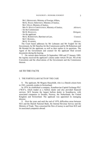 HAUSCHILDT v. DENMARK JUDGMENT 3
Mr J. BERNHARD, Ministry of Foreign Affairs,
Mr K. HAGEL-SØRENSEN, Ministry of Justice,
Mr J. HALD, Ministry of Justice,
Mrs N. HOLST-CHRISTENSEN, Ministry of Justice, Advisers;
- for the Commission
Mr H. DANELIUS, Delegate;
- for the applicant
Mr G. ROBERTSON, Barrister-at-Law, Counsel,
Mr F. REINDEL,
Mr K. STARMER, Advisers.
The Court heard addresses by Mr Lehmann and Mr Foighel for the
Government, by Mr Danelius for the Commission and by Mr Robertson and
Mr Reindel for the applicant, as well as their replies to its questions. The
Agent of the Government and counsel for the applicant filed several
documents during the hearing.
7. On various dates between 26 September 1988 and 27 January 1989,
the registry received the applicant’s claims under Article 50 (art. 50) of the
Convention and the observations of the Government and the Commission
thereon.
AS TO THE FACTS
I. THE PARTICULAR FACTS OF THE CASE
8. The applicant, Mr Mogens Hauschildt, who is a Danish citizen born
in 1941, currently resides in Switzerland.
In 1974, he established a company, Scandinavian Capital Exchange PLC
("SCE"), which traded as a bullion dealer and also provided financial
services. SCE became the largest bullion dealer in Scandinavia, with
associated companies in Sweden, Norway, the Netherlands, the United
Kingdom and Switzerland. The applicant was appointed its managing
director.
9. Over the years and until the end of 1979, difficulties arose between
SCE and the Danish National Bank, the Internal Revenue Service and the
Ministry of Trade. They concerned the flow of money to and from SCE and
its associated companies abroad.
 