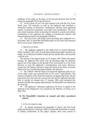 HAUSCHILDT v. DENMARK JUDGMENT 5
challenge of the judge on the basis of the pre-trial decisions that he had
made (see paragraphs 20-22 and 28 below).
14. In the course of over 130 court sittings at the trial the City Court
heard some 150 witnesses as well as the applicant and examined a
substantial number of documents. Furthermore, opinions from appointed
experts, in particular accountants, were taken into consideration. The court
also issued numerous orders concerning the remand in custody and solitary
confinement of the applicant, the sending of commissions rogatory and
other procedural matters (see paragraph 24 below).
15. The City Court, with Judge Larsen presiding, gave judgment on 1
November 1982. It found Mr Hauschildt guilty on all counts and sentenced
him to seven years’ imprisonment.
3. Appeal proceedings
16. The applicant appealed to the High Court of Eastern Denmark
(Østre Landsret). This court sat with three professional judges and three lay
judges. Its jurisdiction extended to both the law and the facts, and involved
a trial de novo.
The hearing of the appeal began on 15 August 1983. Before the appeal
hearing, the applicant had raised with the presiding judge an objection
against one of the judges on the ground of his involvement in a City Court
decision to seize the applicant’s correspondence and assets. However,
counsel for the defence refused to argue this point on the basis of section
60(2) of the Act, and Mr Hauschildt withdrew the objection.
17. On 2 March 1984 the High Court found the applicant guilty on six
of the eight counts and sentenced him to five years’ imprisonment. The
extensive character of the fraud was treated as an aggravating factor. On the
other hand, the court took into account the fact that the applicant had been
held in custody on remand since 31 January 1980, and considered this
detention harsher than regular imprisonment. Mr Hauschildt was released on
the same day.
18. The applicant’s subsequent application for leave to appeal to the
Supreme Court (Højesteret) was rejected by the Ministry of Justice on 4
May 1984.
B. Mr Hauschildt’s detention on remand and other procedural
matters
1. At the investigation stage
19. As already mentioned (see paragraph 11 above), the City Court
judge had decided on 2 February 1980 to remand Mr Hauschildt in custody
in solitary confinement. In the judge’s opinion, there were reasons to
 