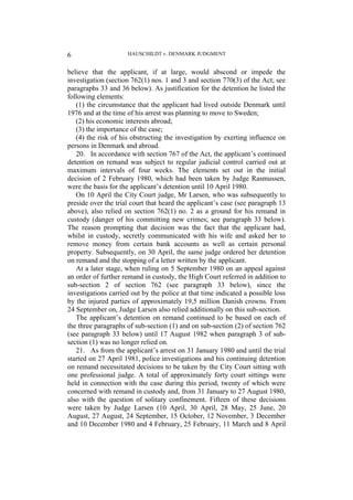 HAUSCHILDT v. DENMARK JUDGMENT
6
believe that the applicant, if at large, would abscond or impede the
investigation (section 762(1) nos. 1 and 3 and section 770(3) of the Act; see
paragraphs 33 and 36 below). As justification for the detention he listed the
following elements:
(1) the circumstance that the applicant had lived outside Denmark until
1976 and at the time of his arrest was planning to move to Sweden;
(2) his economic interests abroad;
(3) the importance of the case;
(4) the risk of his obstructing the investigation by exerting influence on
persons in Denmark and abroad.
20. In accordance with section 767 of the Act, the applicant’s continued
detention on remand was subject to regular judicial control carried out at
maximum intervals of four weeks. The elements set out in the initial
decision of 2 February 1980, which had been taken by Judge Rasmussen,
were the basis for the applicant’s detention until 10 April 1980.
On 10 April the City Court judge, Mr Larsen, who was subsequently to
preside over the trial court that heard the applicant’s case (see paragraph 13
above), also relied on section 762(1) no. 2 as a ground for his remand in
custody (danger of his committing new crimes; see paragraph 33 below).
The reason prompting that decision was the fact that the applicant had,
whilst in custody, secretly communicated with his wife and asked her to
remove money from certain bank accounts as well as certain personal
property. Subsequently, on 30 April, the same judge ordered her detention
on remand and the stopping of a letter written by the applicant.
At a later stage, when ruling on 5 September 1980 on an appeal against
an order of further remand in custody, the High Court referred in addition to
sub-section 2 of section 762 (see paragraph 33 below), since the
investigations carried out by the police at that time indicated a possible loss
by the injured parties of approximately 19,5 million Danish crowns. From
24 September on, Judge Larsen also relied additionally on this sub-section.
The applicant’s detention on remand continued to be based on each of
the three paragraphs of sub-section (1) and on sub-section (2) of section 762
(see paragraph 33 below) until 17 August 1982 when paragraph 3 of sub-
section (1) was no longer relied on.
21. As from the applicant’s arrest on 31 January 1980 and until the trial
started on 27 April 1981, police investigations and his continuing detention
on remand necessitated decisions to be taken by the City Court sitting with
one professional judge. A total of approximately forty court sittings were
held in connection with the case during this period, twenty of which were
concerned with remand in custody and, from 31 January to 27 August 1980,
also with the question of solitary confinement. Fifteen of these decisions
were taken by Judge Larsen (10 April, 30 April, 28 May, 25 June, 20
August, 27 August, 24 September, 15 October, 12 November, 3 December
and 10 December 1980 and 4 February, 25 February, 11 March and 8 April
 