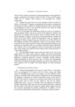 HAUSCHILDT v. DENMARK JUDGMENT 7
1981). On five of these occasions he ordered prolongation of the applicant’s
solitary confinement (10 April, 30 April, 28 May, 25 June and 20 August
1980). On 27 August 1980, however, he terminated the solitary
confinement.
22. During this period, the City Court decided on three occasions (5
March, 16 June and 13 August), on application by the police, to request the
co-operation of other countries in securing documents and in other matters
(see paragraph 12 above). Two of these decisions were taken by Judge
Larsen (16 June and 13 August 1980).
The City Court judge was furthermore called on to rule on a number of
other procedural matters such as the seizure of the applicant’s property and
documents, his contacts with the press, access to police reports, visits in
prison, payment of defence counsel fees and correspondence. Besides the
order of 30 April 1980 to detain Mr Hauschildt’s wife on remand (see
paragraph 20 above), Judge Larsen gave directions on 28 May 1980 as to
the stopping of another of the applicant’s letters, on 12 November 1980 as
to the seizure of a certain amount of money which allegedly belonged to the
applicant, on 4 February 1981 as to a change of defence counsel, and finally
on 11 March 1981 as to the applicant’s access to certain parts of the police
files. These rulings were delivered at the request either of the prosecutor or
of the defence counsel.
23. Mr Hauschildt brought various decisions taken by the City Court
judge before the High Court sitting on appeal with three professional
judges. On five occasions the High Court was called upon to inquire into the
applicant’s continued remand in custody. Altogether thirteen different
judges participated in these decisions, none of whom was subsequently
involved in the appeal proceedings regarding conviction and sentence. The
same applied to the six judges who heard appeals on other procedural
matters.
2. During the trial at first instance
24. During Mr Hauschildt’s trial, from 27 April 1981 to 1 November
1982 (see paragraphs 13-15 above), the City Court, sitting with Judge
Larsen as presiding judge and two lay judges, was also required to give
rulings on a number of procedural matters. In particular, the court prolonged
the applicant’s detention on remand twenty-three times on the basis of
section 762(1) and (2). Except on two occasions, these orders were made by
Judge Larsen and, on four, he was joined by the two lay judges.
Furthermore, from 2 July to 7 October 1981, the applicant was kept in
solitary confinement at the request of the prosecuting authorities. Although
the first order to this effect was made by another judge, Judge Larsen on
two occasions prolonged the solitary confinement. In addition, on five
occasions, he authorised the seeking of the co-operation of other countries.
 