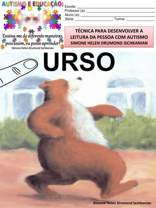 Escola: _________________________________________
Professor (a): ____________________________________
Aluno (a): _______________________________________
Série: ____________________ Turma: _______________

TÉCNICA PARA DESENVOLVER A
LEITURA DA PESSOA COM AUTISMO
SIMONE HELEN DRUMOND ISCHKANIAN

URSO

Simone Helen Drumond Ischkanian

 