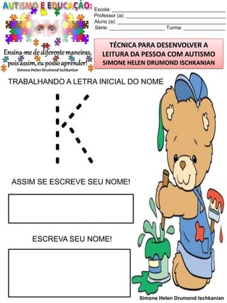 Escola: _________________________________________
Professor (a): ____________________________________
Aluno (a): _______________________________________
Série: ____________________ Turma: _______________

TÉCNICA PARA DESENVOLVER A
LEITURA DA PESSOA COM AUTISMO
SIMONE HELEN DRUMOND ISCHKANIAN

TRABALHANDO A LETRA INICIAL DO NOME

K

ASSIM SE ESCREVE SEU NOME!

ESCREVA SEU NOME!

Simone Helen Drumond Ischkanian

 