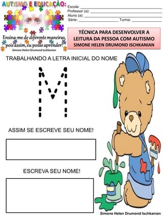Escola: _________________________________________
Professor (a): ____________________________________
Aluno (a): _______________________________________
Série: ____________________ Turma: _______________

TÉCNICA PARA DESENVOLVER A
LEITURA DA PESSOA COM AUTISMO
SIMONE HELEN DRUMOND ISCHKANIAN

TRABALHANDO A LETRA INICIAL DO NOME

M

ASSIM SE ESCREVE SEU NOME!

ESCREVA SEU NOME!

Simone Helen Drumond Ischkanian

 