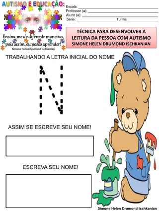 Escola: _________________________________________
Professor (a): ____________________________________
Aluno (a): _______________________________________
Série: ____________________ Turma: _______________

TÉCNICA PARA DESENVOLVER A
LEITURA DA PESSOA COM AUTISMO
SIMONE HELEN DRUMOND ISCHKANIAN

TRABALHANDO A LETRA INICIAL DO NOME

N

ASSIM SE ESCREVE SEU NOME!

ESCREVA SEU NOME!

Simone Helen Drumond Ischkanian

 