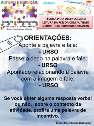 TÉCNICA PARA DESENVOLVER A
LEITURA DA PESSOA COM AUTISMO
SIMONE HELEN DRUMOND ISCHKANIAN

ORIENTAÇÕES:
Aponte a palavra e fale:
- URSO
Passe o dedo na palavra e fale:
- URSO
Apontado relacionando a palavra
com a imagem e fale:
- URSO
Se você obter alguma resposta verbal
ou não, sobre o contexto da
atividade, profira uma palavra de
incentivo.
Simone Helen Drumond Ischkanian

 