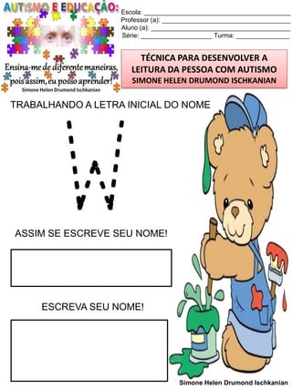 Escola: _________________________________________
Professor (a): ____________________________________
Aluno (a): _______________________________________
Série: ____________________ Turma: _______________

TÉCNICA PARA DESENVOLVER A
LEITURA DA PESSOA COM AUTISMO
SIMONE HELEN DRUMOND ISCHKANIAN

TRABALHANDO A LETRA INICIAL DO NOME

W

ASSIM SE ESCREVE SEU NOME!

ESCREVA SEU NOME!

Simone Helen Drumond Ischkanian

 