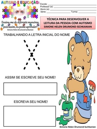 Escola: _________________________________________
Professor (a): ____________________________________
Aluno (a): _______________________________________
Série: ____________________ Turma: _______________

TÉCNICA PARA DESENVOLVER A
LEITURA DA PESSOA COM AUTISMO
SIMONE HELEN DRUMOND ISCHKANIAN

TRABALHANDO A LETRA INICIAL DO NOME

X

ASSIM SE ESCREVE SEU NOME!

ESCREVA SEU NOME!

Simone Helen Drumond Ischkanian

 