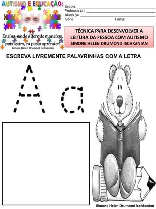 Escola: _________________________________________
Professor (a): ____________________________________
Aluno (a): _______________________________________
Série: ____________________ Turma: _______________

TÉCNICA PARA DESENVOLVER A
LEITURA DA PESSOA COM AUTISMO
SIMONE HELEN DRUMOND ISCHKANIAN

ESCREVA LIVREMENTE PALAVRINHAS COM A LETRA

Aa
Simone Helen Drumond Ischkanian

 