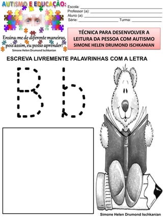Escola: _________________________________________
Professor (a): ____________________________________
Aluno (a): _______________________________________
Série: ____________________ Turma: _______________

TÉCNICA PARA DESENVOLVER A
LEITURA DA PESSOA COM AUTISMO
SIMONE HELEN DRUMOND ISCHKANIAN

ESCREVA LIVREMENTE PALAVRINHAS COM A LETRA

Bb
Simone Helen Drumond Ischkanian

 