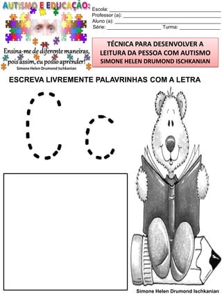 Escola: _________________________________________
Professor (a): ____________________________________
Aluno (a): _______________________________________
Série: ____________________ Turma: _______________

TÉCNICA PARA DESENVOLVER A
LEITURA DA PESSOA COM AUTISMO
SIMONE HELEN DRUMOND ISCHKANIAN

ESCREVA LIVREMENTE PALAVRINHAS COM A LETRA

Cc
Simone Helen Drumond Ischkanian

 
