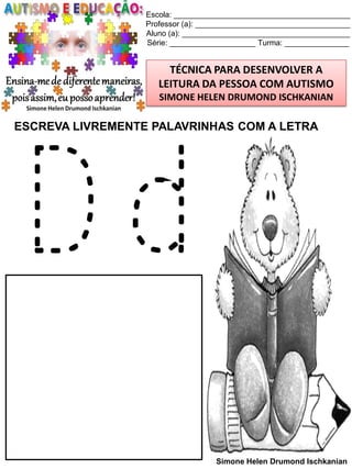 Escola: _________________________________________
Professor (a): ____________________________________
Aluno (a): _______________________________________
Série: ____________________ Turma: _______________

TÉCNICA PARA DESENVOLVER A
LEITURA DA PESSOA COM AUTISMO
SIMONE HELEN DRUMOND ISCHKANIAN

ESCREVA LIVREMENTE PALAVRINHAS COM A LETRA

Dd
Simone Helen Drumond Ischkanian

 