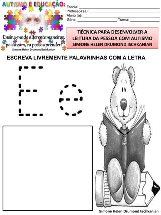 Escola: _________________________________________
Professor (a): ____________________________________
Aluno (a): _______________________________________
Série: ____________________ Turma: _______________

TÉCNICA PARA DESENVOLVER A
LEITURA DA PESSOA COM AUTISMO
SIMONE HELEN DRUMOND ISCHKANIAN

ESCREVA LIVREMENTE PALAVRINHAS COM A LETRA

Ee
Simone Helen Drumond Ischkanian

 