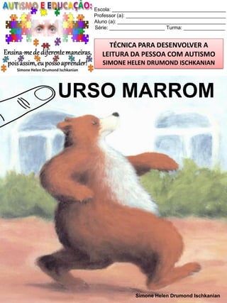 Escola: _________________________________________
Professor (a): ____________________________________
Aluno (a): _______________________________________
Série: ____________________ Turma: _______________

TÉCNICA PARA DESENVOLVER A
LEITURA DA PESSOA COM AUTISMO
SIMONE HELEN DRUMOND ISCHKANIAN

URSO MARROM

Simone Helen Drumond Ischkanian

 