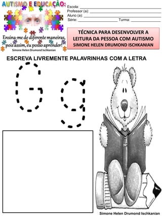 Escola: _________________________________________
Professor (a): ____________________________________
Aluno (a): _______________________________________
Série: ____________________ Turma: _______________

TÉCNICA PARA DESENVOLVER A
LEITURA DA PESSOA COM AUTISMO
SIMONE HELEN DRUMOND ISCHKANIAN

ESCREVA LIVREMENTE PALAVRINHAS COM A LETRA

Gg

Simone Helen Drumond Ischkanian

 