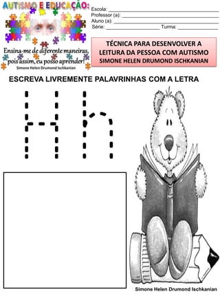Escola: _________________________________________
Professor (a): ____________________________________
Aluno (a): _______________________________________
Série: ____________________ Turma: _______________

TÉCNICA PARA DESENVOLVER A
LEITURA DA PESSOA COM AUTISMO
SIMONE HELEN DRUMOND ISCHKANIAN

ESCREVA LIVREMENTE PALAVRINHAS COM A LETRA

Hh
Simone Helen Drumond Ischkanian

 