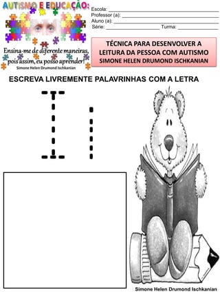 Escola: _________________________________________
Professor (a): ____________________________________
Aluno (a): _______________________________________
Série: ____________________ Turma: _______________

TÉCNICA PARA DESENVOLVER A
LEITURA DA PESSOA COM AUTISMO
SIMONE HELEN DRUMOND ISCHKANIAN

ESCREVA LIVREMENTE PALAVRINHAS COM A LETRA

Ii
Simone Helen Drumond Ischkanian

 