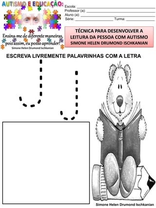 Escola: _________________________________________
Professor (a): ____________________________________
Aluno (a): _______________________________________
Série: ____________________ Turma: _______________

TÉCNICA PARA DESENVOLVER A
LEITURA DA PESSOA COM AUTISMO
SIMONE HELEN DRUMOND ISCHKANIAN

ESCREVA LIVREMENTE PALAVRINHAS COM A LETRA

Jj

Simone Helen Drumond Ischkanian

 