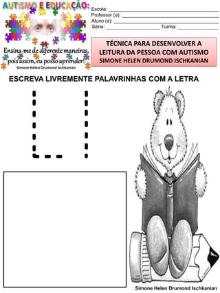 Escola: _________________________________________
Professor (a): ____________________________________
Aluno (a): _______________________________________
Série: ____________________ Turma: _______________

TÉCNICA PARA DESENVOLVER A
LEITURA DA PESSOA COM AUTISMO
SIMONE HELEN DRUMOND ISCHKANIAN

ESCREVA LIVREMENTE PALAVRINHAS COM A LETRA

Ll
Simone Helen Drumond Ischkanian

 
