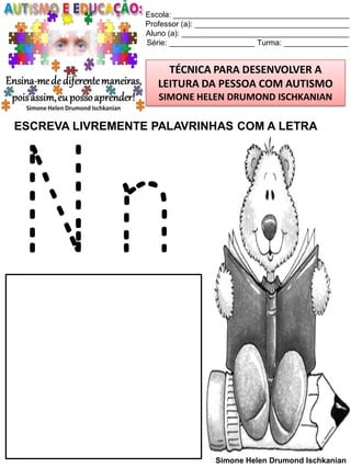 Escola: _________________________________________
Professor (a): ____________________________________
Aluno (a): _______________________________________
Série: ____________________ Turma: _______________

TÉCNICA PARA DESENVOLVER A
LEITURA DA PESSOA COM AUTISMO
SIMONE HELEN DRUMOND ISCHKANIAN

ESCREVA LIVREMENTE PALAVRINHAS COM A LETRA

Nn
Simone Helen Drumond Ischkanian

 