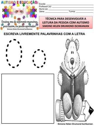Escola: _________________________________________
Professor (a): ____________________________________
Aluno (a): _______________________________________
Série: ____________________ Turma: _______________

TÉCNICA PARA DESENVOLVER A
LEITURA DA PESSOA COM AUTISMO
SIMONE HELEN DRUMOND ISCHKANIAN

ESCREVA LIVREMENTE PALAVRINHAS COM A LETRA

Oo
Simone Helen Drumond Ischkanian

 