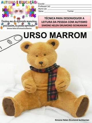 Escola: _________________________________________
Professor (a): ____________________________________
Aluno (a): _______________________________________
Série: ____________________ Turma: _______________

TÉCNICA PARA DESENVOLVER A
LEITURA DA PESSOA COM AUTISMO
SIMONE HELEN DRUMOND ISCHKANIAN

URSO MARROM

Simone Helen Drumond Ischkanian

 