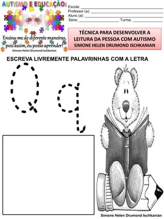 Escola: _________________________________________
Professor (a): ____________________________________
Aluno (a): _______________________________________
Série: ____________________ Turma: _______________

TÉCNICA PARA DESENVOLVER A
LEITURA DA PESSOA COM AUTISMO
SIMONE HELEN DRUMOND ISCHKANIAN

ESCREVA LIVREMENTE PALAVRINHAS COM A LETRA

Qq

Simone Helen Drumond Ischkanian

 