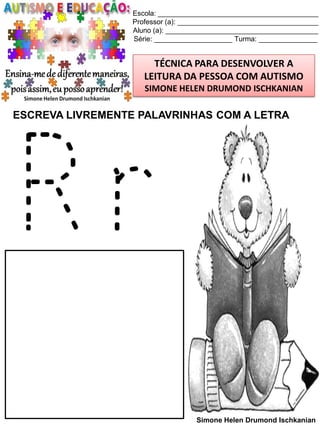 Escola: _________________________________________
Professor (a): ____________________________________
Aluno (a): _______________________________________
Série: ____________________ Turma: _______________

TÉCNICA PARA DESENVOLVER A
LEITURA DA PESSOA COM AUTISMO
SIMONE HELEN DRUMOND ISCHKANIAN

ESCREVA LIVREMENTE PALAVRINHAS COM A LETRA

Rr
Simone Helen Drumond Ischkanian

 