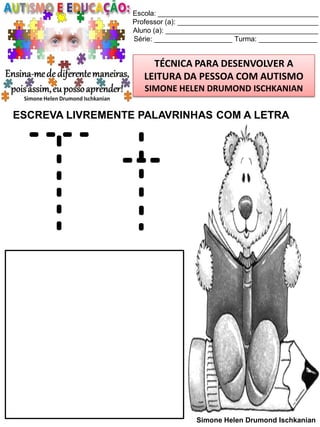 Escola: _________________________________________
Professor (a): ____________________________________
Aluno (a): _______________________________________
Série: ____________________ Turma: _______________

TÉCNICA PARA DESENVOLVER A
LEITURA DA PESSOA COM AUTISMO
SIMONE HELEN DRUMOND ISCHKANIAN

ESCREVA LIVREMENTE PALAVRINHAS COM A LETRA

Tt
Simone Helen Drumond Ischkanian

 