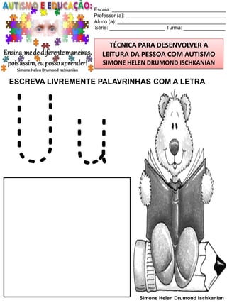 Escola: _________________________________________
Professor (a): ____________________________________
Aluno (a): _______________________________________
Série: ____________________ Turma: _______________

TÉCNICA PARA DESENVOLVER A
LEITURA DA PESSOA COM AUTISMO
SIMONE HELEN DRUMOND ISCHKANIAN

ESCREVA LIVREMENTE PALAVRINHAS COM A LETRA

Uu
Simone Helen Drumond Ischkanian

 