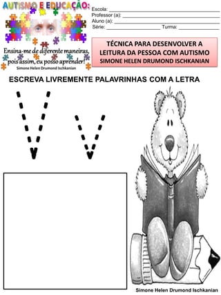 Escola: _________________________________________
Professor (a): ____________________________________
Aluno (a): _______________________________________
Série: ____________________ Turma: _______________

TÉCNICA PARA DESENVOLVER A
LEITURA DA PESSOA COM AUTISMO
SIMONE HELEN DRUMOND ISCHKANIAN

ESCREVA LIVREMENTE PALAVRINHAS COM A LETRA

Vv
Simone Helen Drumond Ischkanian

 