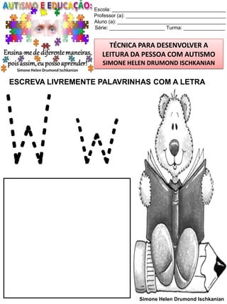Escola: _________________________________________
Professor (a): ____________________________________
Aluno (a): _______________________________________
Série: ____________________ Turma: _______________

TÉCNICA PARA DESENVOLVER A
LEITURA DA PESSOA COM AUTISMO
SIMONE HELEN DRUMOND ISCHKANIAN

ESCREVA LIVREMENTE PALAVRINHAS COM A LETRA

Ww
Simone Helen Drumond Ischkanian

 