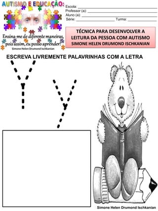 Escola: _________________________________________
Professor (a): ____________________________________
Aluno (a): _______________________________________
Série: ____________________ Turma: _______________

TÉCNICA PARA DESENVOLVER A
LEITURA DA PESSOA COM AUTISMO
SIMONE HELEN DRUMOND ISCHKANIAN

ESCREVA LIVREMENTE PALAVRINHAS COM A LETRA

Yy

Simone Helen Drumond Ischkanian

 