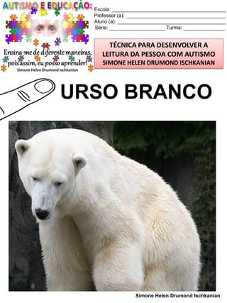 Escola: _________________________________________
Professor (a): ____________________________________
Aluno (a): _______________________________________
Série: ____________________ Turma: _______________

TÉCNICA PARA DESENVOLVER A
LEITURA DA PESSOA COM AUTISMO
SIMONE HELEN DRUMOND ISCHKANIAN

URSO BRANCO

Simone Helen Drumond Ischkanian

 