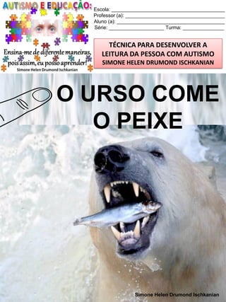 Escola: _________________________________________
Professor (a): ____________________________________
Aluno (a): _______________________________________
Série: ____________________ Turma: _______________

TÉCNICA PARA DESENVOLVER A
LEITURA DA PESSOA COM AUTISMO
SIMONE HELEN DRUMOND ISCHKANIAN

O URSO COME
O PEIXE

Simone Helen Drumond Ischkanian

 