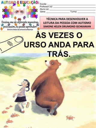 Escola: _________________________________________
Professor (a): ____________________________________
Aluno (a): _______________________________________
Série: ____________________ Turma: _______________

TÉCNICA PARA DESENVOLVER A
LEITURA DA PESSOA COM AUTISMO
SIMONE HELEN DRUMOND ISCHKANIAN

ÀS VEZES O
URSO ANDA PARA
TRÁS.

Simone Helen Drumond Ischkanian

 