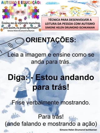 TÉCNICA PARA DESENVOLVER A
LEITURA DA PESSOA COM AUTISMO
SIMONE HELEN DRUMOND ISCHKANIAN

ORIENTAÇÕES:
Leia a imagem e ensine como se
anda para trás.

Diga: - Estou andando
para trás!
Frise verbalmente mostrando.
Para trás!
(ande falando e mostrando a ação)
Simone Helen Drumond Ischkanian

 