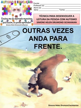 Escola: _________________________________________
Professor (a): ____________________________________
Aluno (a): _______________________________________
Série: ____________________ Turma: _______________

TÉCNICA PARA DESENVOLVER A
LEITURA DA PESSOA COM AUTISMO
SIMONE HELEN DRUMOND ISCHKANIAN

OUTRAS VEZES
ANDA PARA
FRENTE.

Simone Helen Drumond Ischkanian

 